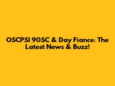 OSCPSI 90SC & Day Fiance: The Latest News & Buzz!