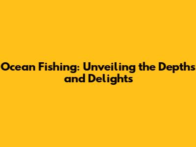 Ocean Fishing: Unveiling the Depths and Delights