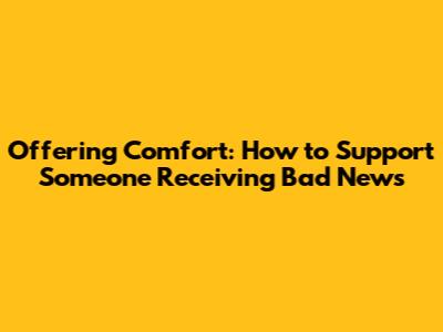 Offering Comfort: How to Support Someone Receiving Bad News