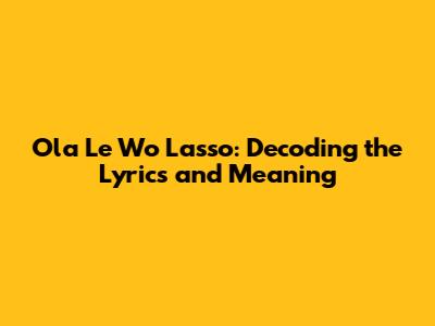 Ola Le Wo Lasso: Decoding the Lyrics and Meaning