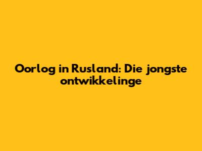 Oorlog in Rusland: Die jongste ontwikkelinge