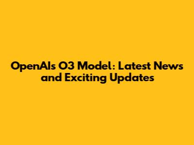 OpenAI's O3 Model: Latest News and Exciting Updates