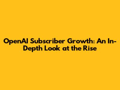 OpenAI Subscriber Growth: An In-Depth Look at the Rise