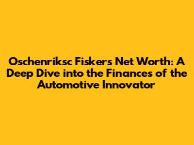 Oschenriksc Fisker's Net Worth: A Deep Dive into the Finances of the Automotive Innovator