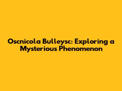 Oscnicola Bulleysc: Exploring a Mysterious Phenomenon