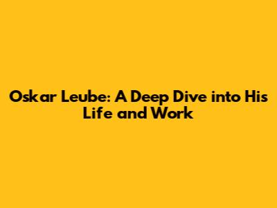 Oskar Leube: A Deep Dive into His Life and Work