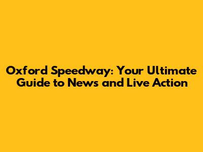 Oxford Speedway: Your Ultimate Guide to News and Live Action