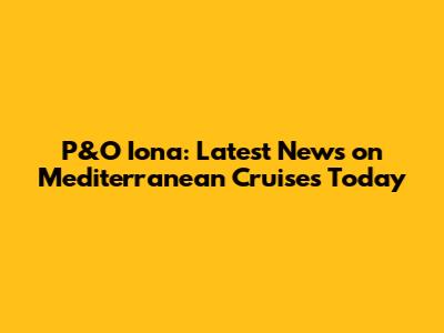 P&O Iona: Latest News on Mediterranean Cruises Today