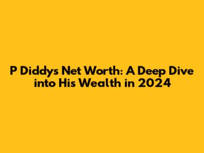 P Diddy's Net Worth: A Deep Dive into His Wealth in 2024