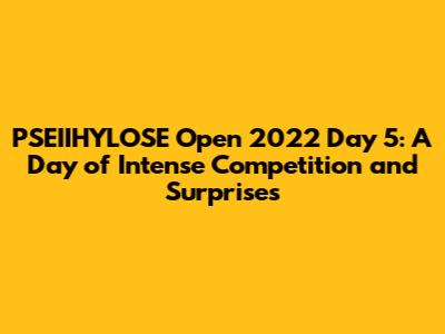 PSEIIHYLOSE Open 2022 Day 5: A Day of Intense Competition and Surprises