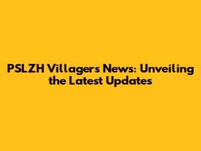 PSLZH Villagers News: Unveiling the Latest Updates
