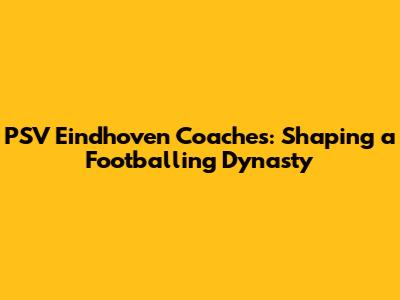 PSV Eindhoven Coaches: Shaping a Footballing Dynasty