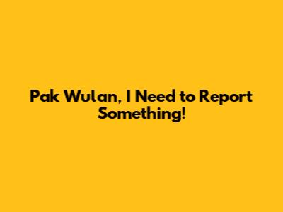 Pak Wulan, I Need to Report Something!
