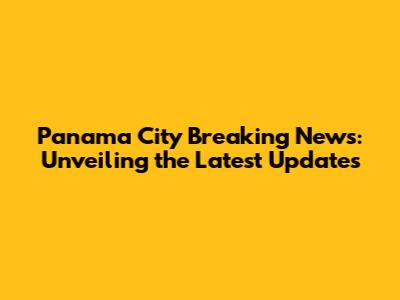 Panama City Breaking News: Unveiling the Latest Updates