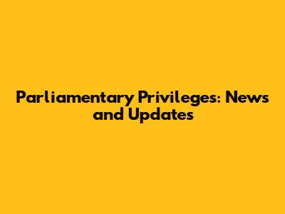 Parliamentary Privileges: News and Updates