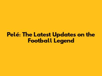 Pelé: The Latest Updates on the Football Legend