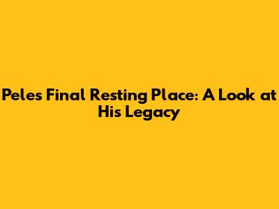 Pele's Final Resting Place: A Look at His Legacy