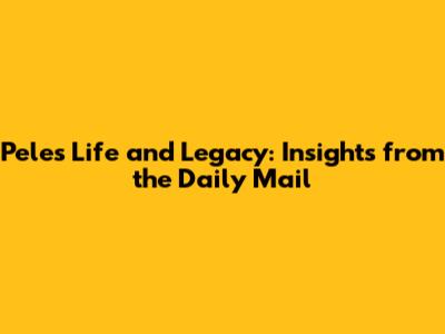 Pele's Life and Legacy: Insights from the Daily Mail
