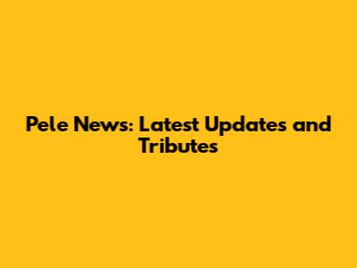 Pele News: Latest Updates and Tributes