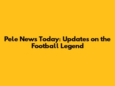 Pele News Today: Updates on the Football Legend