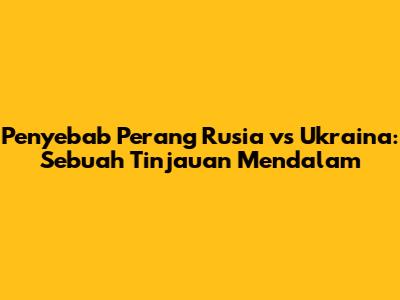 Penyebab Perang Rusia vs Ukraina: Sebuah Tinjauan Mendalam