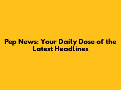 Pep News: Your Daily Dose of the Latest Headlines