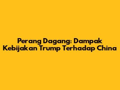 Perang Dagang: Dampak Kebijakan Trump Terhadap China