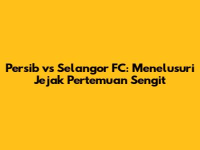 Persib vs Selangor FC: Menelusuri Jejak Pertemuan Sengit