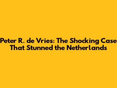 Peter R. de Vries: The Shocking Case That Stunned the Netherlands