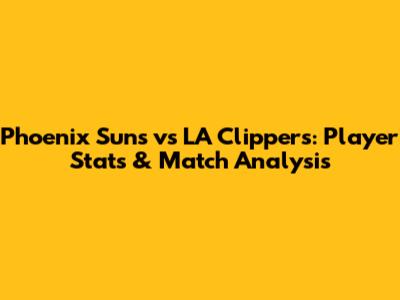 Phoenix Suns vs LA Clippers: Player Stats & Match Analysis