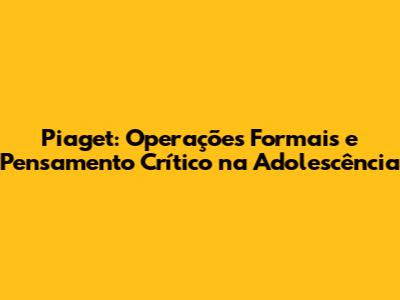 Piaget: Operações Formais e Pensamento Crítico na Adolescência