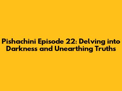 Pishachini Episode 22: Delving into Darkness and Unearthing Truths
