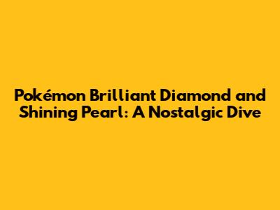 Pokémon Brilliant Diamond and Shining Pearl: A Nostalgic Dive
