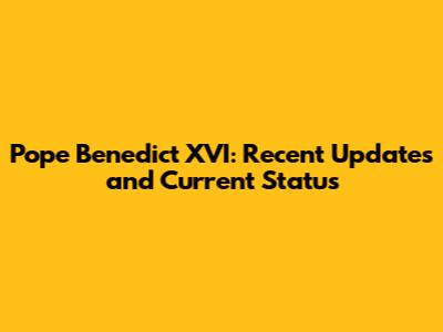 Pope Benedict XVI: Recent Updates and Current Status