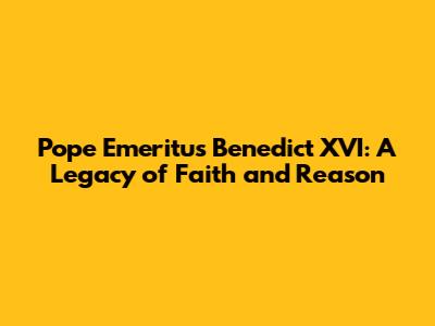 Pope Emeritus Benedict XVI: A Legacy of Faith and Reason