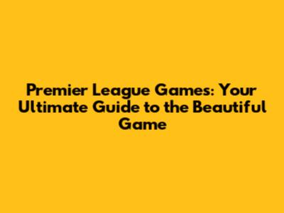 Premier League Games: Your Ultimate Guide to the Beautiful Game