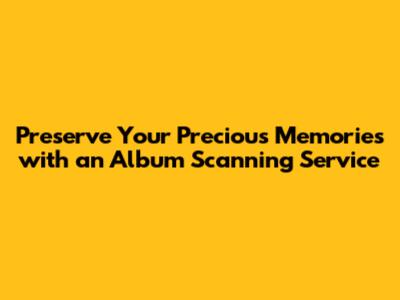 Preserve Your Precious Memories with an Album Scanning Service