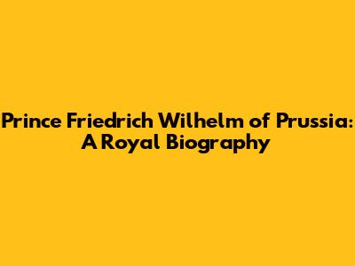Prince Friedrich Wilhelm of Prussia: A Royal Biography