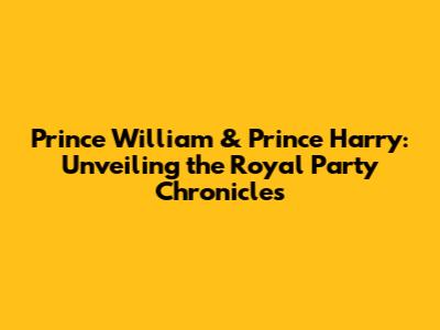Prince William & Prince Harry: Unveiling the Royal Party Chronicles