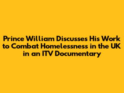 Prince William Discusses His Work to Combat Homelessness in the UK in an ITV Documentary