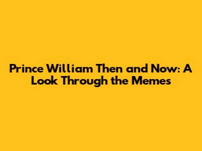 Prince William Then and Now: A Look Through the Memes