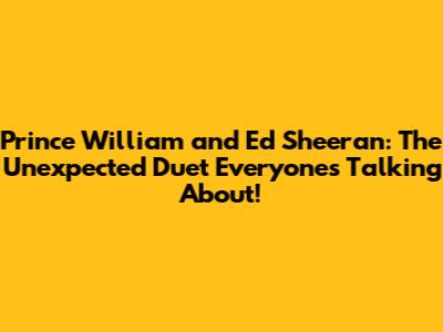 Prince William and Ed Sheeran: The Unexpected Duet Everyone's Talking About!