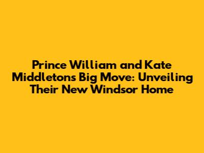 Prince William and Kate Middleton's Big Move: Unveiling Their New Windsor Home