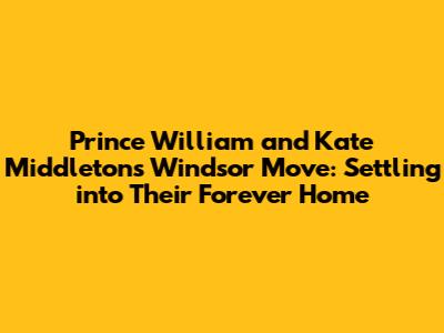 Prince William and Kate Middleton's Windsor Move: Settling into Their Forever Home