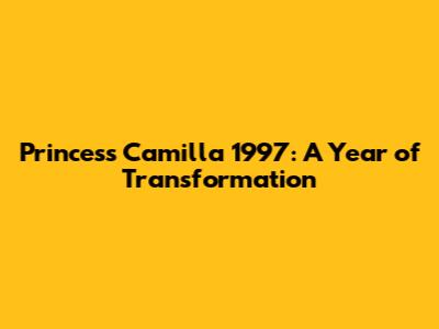 Princess Camilla 1997: A Year of Transformation