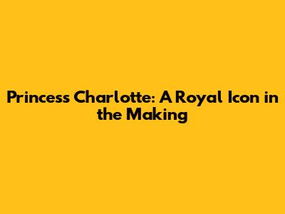 Princess Charlotte: A Royal Icon in the Making