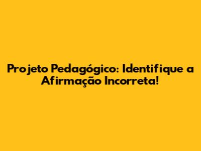 Projeto Pedagógico: Identifique a Afirmação Incorreta!