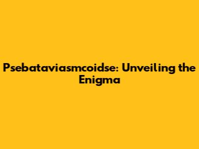 Psebataviasmcoidse: Unveiling the Enigma