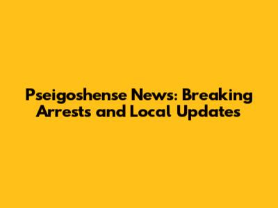 Pseigoshense News: Breaking Arrests and Local Updates