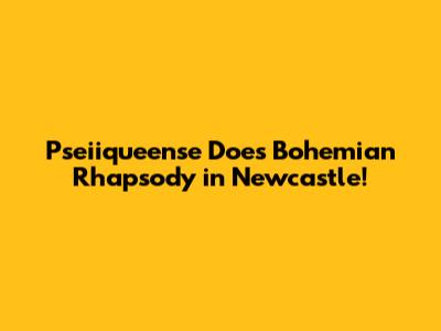 Pseiiqueense Does Bohemian Rhapsody in Newcastle!